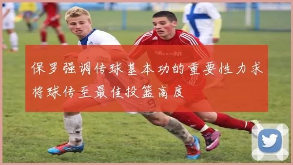保罗强调传球基本功的重要性力求将球传至最佳投篮高度