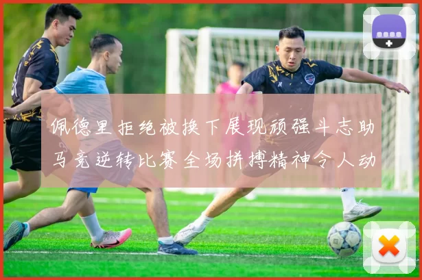 佩德里拒绝被换下展现顽强斗志助马竞逆转比赛全场拼搏精神令人动容