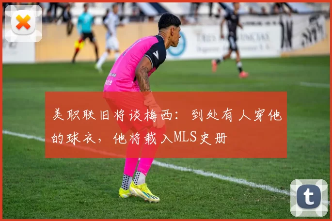 美职联旧将谈梅西：到处有人穿他的球衣，他将载入MLS史册