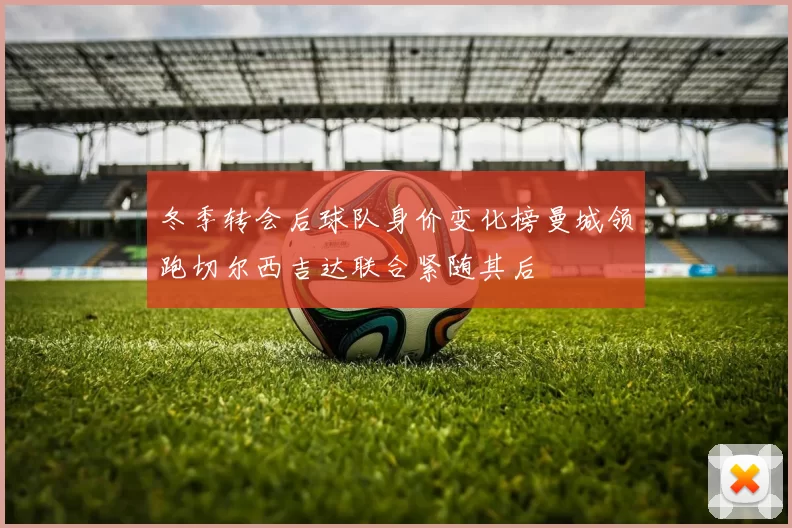 冬季转会后球队身价变化榜曼城领跑切尔西吉达联合紧随其后