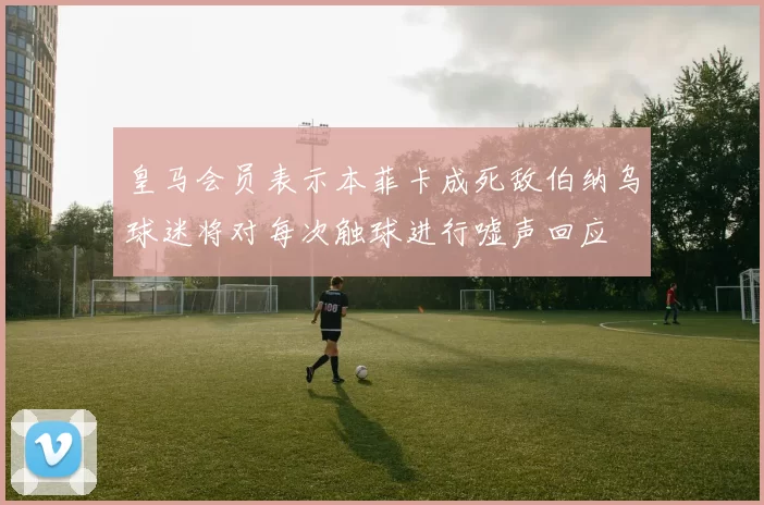 皇马会员表示本菲卡成死敌伯纳乌球迷将对每次触球进行嘘声回应