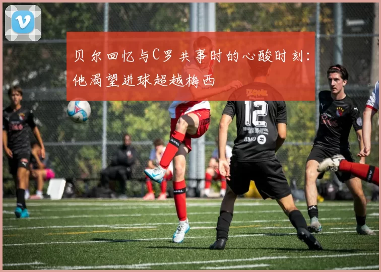 贝尔回忆与C罗共事时的心酸时刻：他渴望进球超越梅西