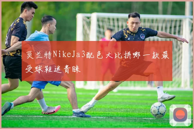 莫兰特NikeJa3配色大比拼哪一款最受球鞋迷青睐