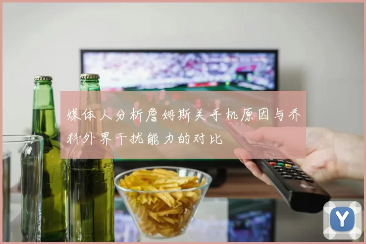 媒体人分析詹姆斯关手机原因与乔科外界干扰能力的对比