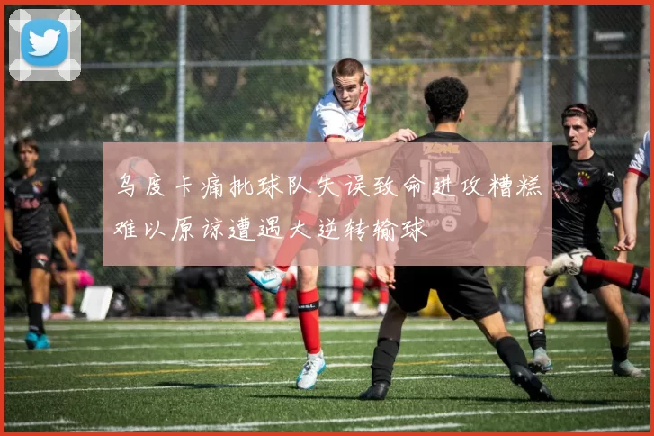 乌度卡痛批球队失误致命进攻糟糕难以原谅遭遇大逆转输球