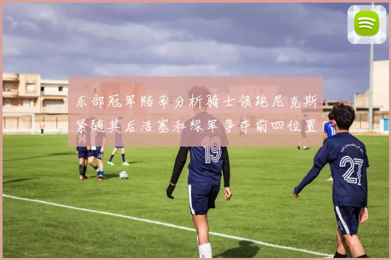 东部冠军赔率分析骑士领跑尼克斯紧随其后活塞和绿军争夺前四位置