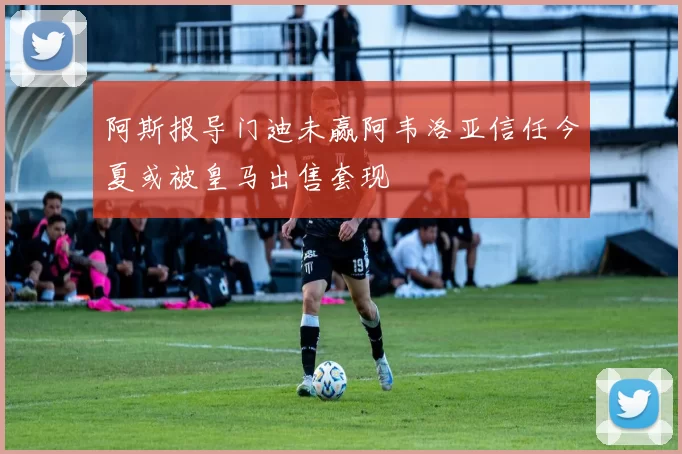 阿斯报导门迪未赢阿韦洛亚信任今夏或被皇马出售套现