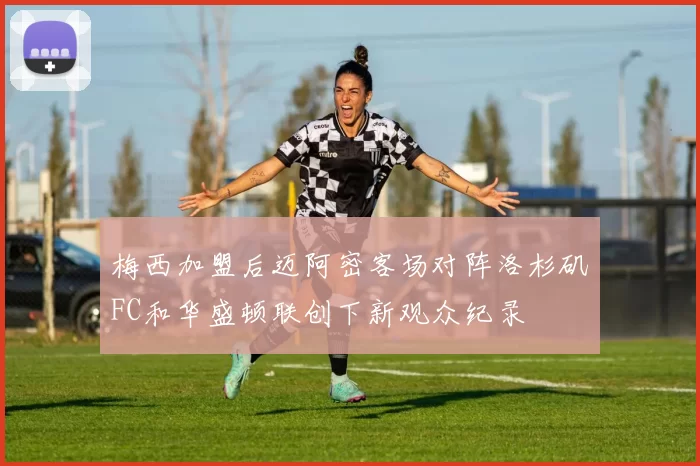 梅西加盟后迈阿密客场对阵洛杉矶FC和华盛顿联创下新观众纪录