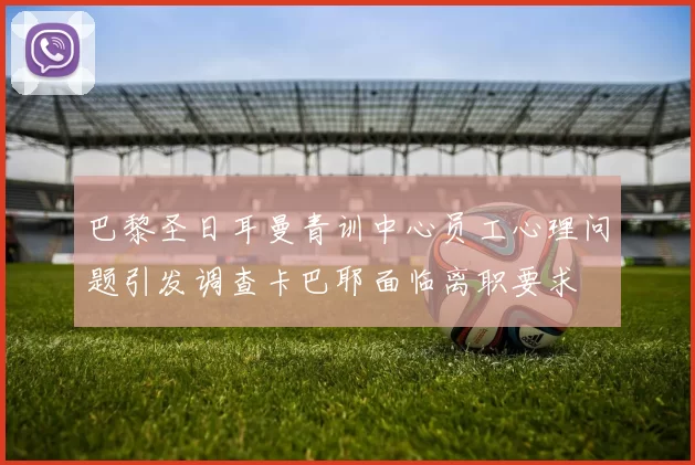 巴黎圣日耳曼青训中心员工心理问题引发调查卡巴耶面临离职要求