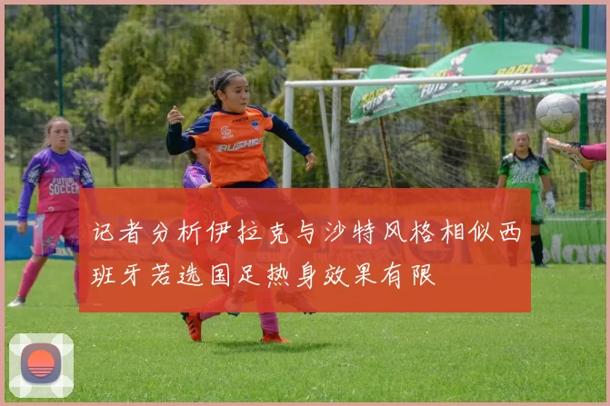 记者分析伊拉克与沙特风格相似西班牙若选国足热身效果有限
