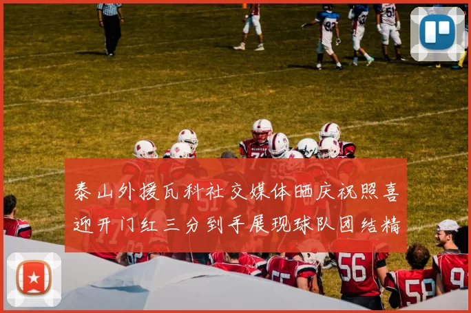 泰山外援瓦科社交媒体晒庆祝照喜迎开门红三分到手展现球队团结精神
