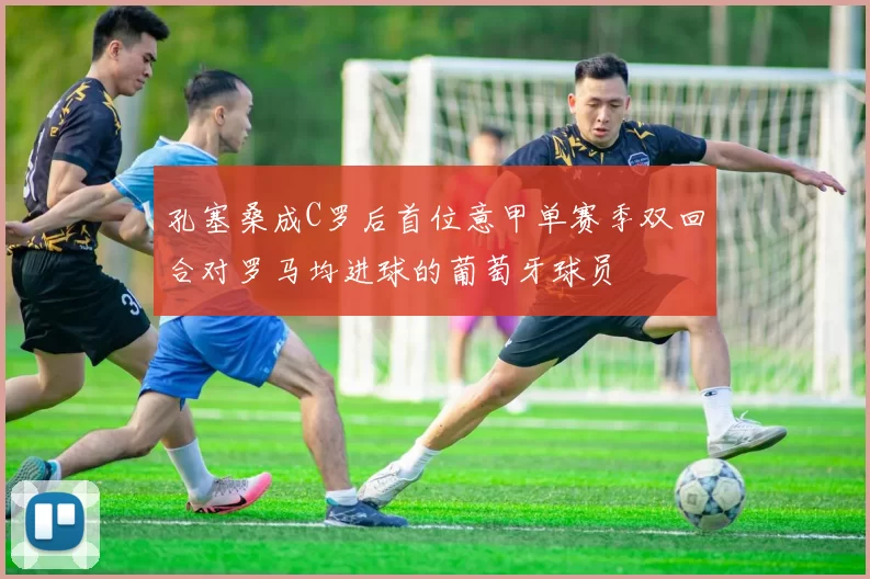 孔塞桑成C罗后首位意甲单赛季双回合对罗马均进球的葡萄牙球员
