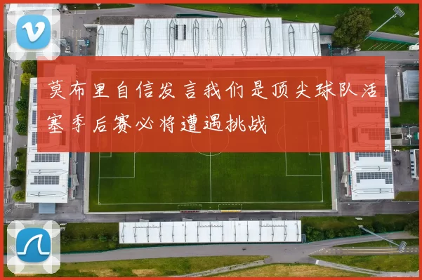 莫布里自信发言我们是顶尖球队活塞季后赛必将遭遇挑战