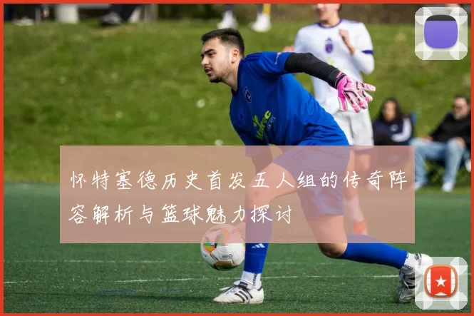 怀特塞德历史首发五人组的传奇阵容解析与篮球魅力探讨