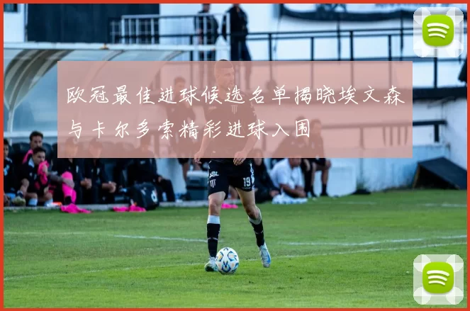 欧冠最佳进球候选名单揭晓埃文森与卡尔多索精彩进球入围