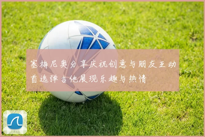塞梅尼奥分享庆祝创意与朋友互动首选弹吉他展现乐趣与热情