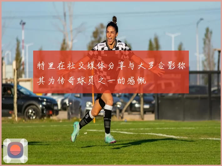 特里在社交媒体分享与大罗合影称其为传奇球员之一的感慨