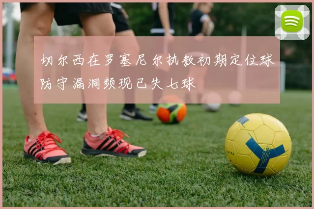切尔西在罗塞尼尔执教初期定位球防守漏洞频现已失七球
