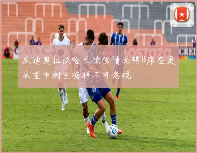 瓜迪奥拉谈哈兰德伤情无碍B席在更衣室中树立榜样不可忽视