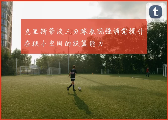 克里斯蒂谈三分球表现强调需提升在狭小空间的投篮能力