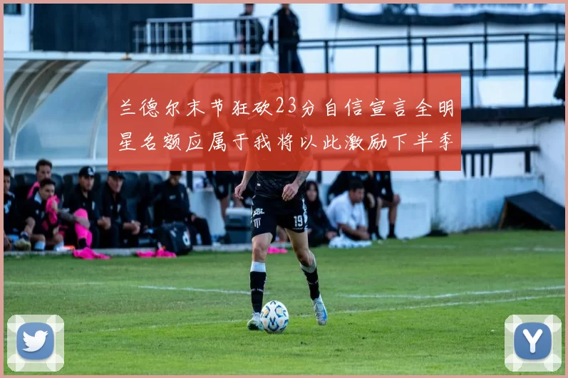 兰德尔末节狂砍23分自信宣言全明星名额应属于我将以此激励下半季表现